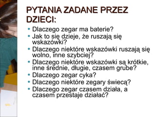 PYTANIA ZADANE PRZEZ DZIECI: Dlaczego zegar ma baterie? Jak to się dzieje, że ruszają się wskazówki? Dlaczego niektóre wskazówki ruszają się wolno, inne szybciej?  Dlaczego niektóre wskazówki są krótkie, inne średnie, długie, czasem grube?  Dlaczego zegar cyka? Dlaczego niektóre zegary świecą? Dlaczego zegar czasem działa, a czasem przestaje działać? 