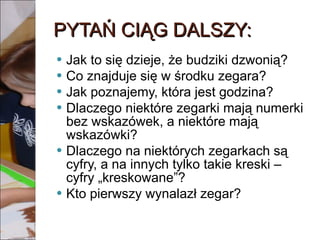 PYTAŃ CIĄG DALSZY: Jak to się dzieje, że budziki dzwonią? Co znajduje się w środku zegara? Jak poznajemy, która jest godzina? Dlaczego niektóre zegarki mają numerki bez wskazówek, a niektóre mają wskazówki? Dlaczego na niektórych zegarkach są cyfry, a na innych tylko takie kreski – cyfry „kreskowane”? Kto pierwszy wynalazł zegar? 