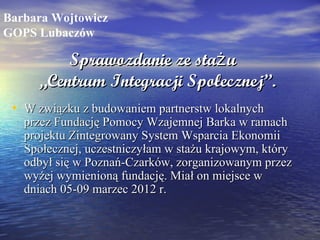 Barbara Wojtowicz
GOPS Lubaczów

         Sprawozdanie ze staż u
     „Centrum Integracji Społecznej”.
 • W związku z budowaniem partnerstw lokalnych
   przez Fundację Pomocy Wzajemnej Barka w ramach
   projektu Zintegrowany System Wsparcia Ekonomii
   Społecznej, uczestniczyłam w stażu krajowym, który
   odbył się w Poznań-Czarków, zorganizowanym przez
   wyżej wymienioną fundację. Miał on miejsce w
   dniach 05-09 marzec 2012 r.
 