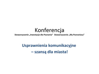 Konferencja
Stowarzyszenie „Inwestycje dla Poznania” Stowarzyszenie „My Poznaniacy”




       Usprawnienia komunikacyjne
           – szansą dla miasta!
 