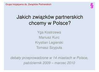 Grupa Inicjatywna ds. Związków Partnerskich
                                                    §

          Jakich związków partnerskich
               chcemy w Polsce?
                            Yga Kostrzewa
                             Mariusz Kurc
                           Krystian Legierski
                           Tomasz Szypuła

    debaty przeprowadzone w 14 miastach w Polsce,
            październik 2009 – marzec 2010
 