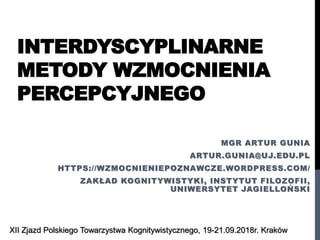 INTERDYSCYPLINARNE
METODY WZMOCNIENIA
PERCEPCYJNEGO
MGR ARTUR GUNIA
ARTUR.GUNIA@UJ.EDU.PL
HTTPS://WZMOCNIENIEPOZNAWCZE.WORDPRESS.COM/
ZAKŁAD KOGNITYWISTYKI, INSTYTUT FILOZOFII,
UNIWERSYTET JAGIELLOŃSKI
XII Zjazd Polskiego Towarzystwa Kognitywistycznego, 19-21.09.2018r. Kraków
 