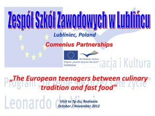 Lubliniec, Poland
          Comenius Partnerships




„The European teenagers between culinary
         tradition and fast food"
              Visit to Tg-Jiu, Romania
             October / November 2012
 