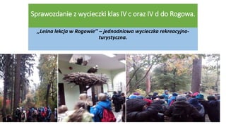 Sprawozdanie z wycieczki klas IV c oraz IV d do Rogowa.
,,Leśna lekcja w Rogowie’’ – jednodniowa wycieczka rekreacyjno-
turystyczna.
 