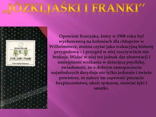 Opowieść Korczaka, który w 1908 roku był
    wychowawcą na koloniach dla chłopców w
Wilhelmówce, można czytać jako wakacyjną historię
  przygodową – i przygód w niej rzeczywiście nie
 brakuje. Widać w niej też jednak dar obserwacji i
    umiejętność wnikania w dziecięcą psychikę,
      świadomość, że o dobrym samopoczuciu
najmłodszych decyduje nie tylko jedzenie i świeże
     powietrze, że należy im zapewnić poczucie
   bezpieczeństwa, ukoić tęsknotę, rozwiać lęki i
                       smutki.
 