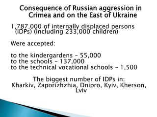 1,787,000 of internally displaced persons
(IDPs) (including 233,000 children)
Were accepted:
to the kindergardens – 55,000
to the schools – 137,000
to the technical vocational schools – 1,500
The biggest number of IDPs in:
Kharkiv, Zaporizhzhia, Dnipro, Kyiv, Kherson,
Lviv
Consequence of Russian aggression in
Crimea and on the East of Ukraine
 