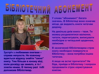 У слова “абонемент” багато
                                   значень. В бібліотеці воно означає
                                   місце, де видають книги читачам
                                   додому.
                                   На декілька днів книга – твоя. Ти
                                   можеш роздивлятися малюнки,
                                   читати, перечитувати, виписувати
                                   необхідне в читацький щоденник,
                                   записник.
                                   В зазначений бібліотекарем строк
                                   книгу необхідно повернути в
Зустріч з любимими книгами –
                                   бібліотеку – вона потрібна іншим
справа непроста. Не кожному
                                   читачам.
вдається відразу знайти “свою”
книгу. Тим більше в юному віці,    А якщо не встиг прочитати? Не
коли досвіду ще замало, а то і     біда, прийди в бібліотеку і попроси
зовсім немає. В такому разі тобі   продовжити строк користування
допоможе бібліотекар.              книгою.
 