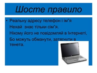 Шосте правило
• Реальну адресу телефон і ім”я
Нехай знає тільки сім”я.
Нікому його не повідомляй в Інтернеті,
Бо можуть обманути, затягнути в
тенета.
 