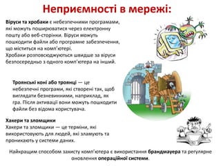 Неприємності в мережі:
Віруси та хробаки є небезпечними програмами,
які можуть поширюватися через електронну
пошту або веб-сторінки. Віруси можуть
пошкодити файли або програмне забезпечення,
що міститься на комп’ютері.
Хробаки розповсюджуються швидше за віруси
безпосередньо з одного комп’ютера на інший.
Троянські коні або троянці — це
небезпечні програми, які створені так, щоб
виглядати безневинними, наприклад, як
гра. Після активації вони можуть пошкодити
файли без відома користувача.
Хакери та зломщики
Хакери та зломщики — це терміни, які
використовують для людей, які зламують та
проникають у системи даних.
Найкращим способом захисту комп’ютера є використання брандмауера та регулярне
оновлення операційної системи.
 