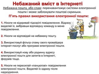 Небажаний вміст в Інтернеті
Небажана пошта, або спам: перенавантажує системи електронної
пошти і може заблокувати поштові скриньки.
1. Ніколи не відкривай підозрілі повідомлення. Відразу
видаляй їх, вибравши відповідну команду в меню
повідомлення.
2. Ніколи не відповідай на небажану пошту.
3. Використовуй фільтр спаму свого провайдера
інтернет-послуг або програми електронної пошти.
4. Використовуй нову або родинну адресу
електронної пошти для запитів в Інтернеті,
форумів тощо.
5. Ніколи не пересилай «ланцюгові» повідомлення
електронної пошти. Видаляй їх одразу після
надходження.
П’ять правил використання електронної пошти:
 
