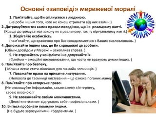 Основні «заповіді» мережевої моралі
1. Пам’ятайте, що Ви спілкуєтеся з людиною.
(не роби іншим того, чого не хочеш отримати від них взамін.)
2. Дотримуйтеся тих самих правил поведінки, що і в реальному житті.
(Краще дотримуватися закону як в реальному, так і у віртуальному житті.)
3. Зберігайте особистість.
(пам’ятайте, що враження про Вас складатиметься з Ваших висловлювань. )
4. Допомагайте іншим там, де Ви спроможні це зробити.
(Обмін досвідом у Мережі – захоплива справа. )
5. Не втручайтесь у конфлікти і не допускайте їх.
(Флейми – емоційні висловлювання, що часто не врахують думки інших. )
6. Пам’ятайте про безпеку.
( Можна легко стати мішенню для он-лайн злочинців. )
7. Поважайте право на приватне листування.
(Неповага до таємниці листування – це ознака поганих манер.
8. Пам’ятайте про авторське право.
(Не оголошуйте інформацію, завантажену з Інтернету,
своєю власною.)
9. Не зловживайте своїми можливостями.
(Деякі «нетизяни» відчувають себе професіоналами. )
10. Вчіться пробачати помилки іншим.
(Не будьте зарозумілими і гордовитими. )
 
