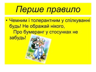 Перше правило
• Чемним і толерантним у спілкуванні
будь! Не ображай нікого,
Про бумеранг у стосунках не
забудь!
 