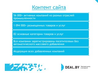 Контент сайта
56 000+ активных компаний из разных отраслей
промышленности

1 094 000+ размещенных товаров и услуг


82 основные категории товаров и услуг

Все компании зарегистрированы посетителями без
автоматического массового добавления

Модерация всех добавленных компаний
 