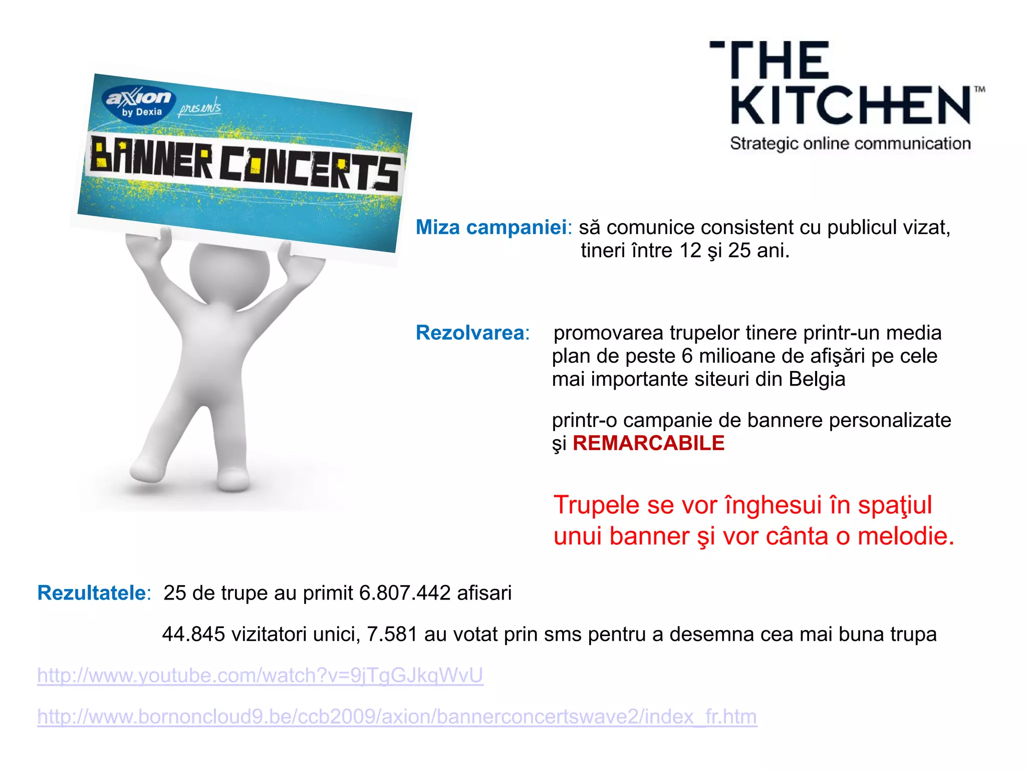Miza campaniei: să comunice consistent cu publicul vizat,
tineri între 12 şi 25 ani.
Rezolvarea: promovarea trupelor tinere printr-un media
plan de peste 6 milioane de afişări pe cele
mai importante siteuri din Belgia
printr-o campanie de bannere personalizate
şi REMARCABILE
Rezultatele: 25 de trupe au primit 6.807.442 afisari
44.845 vizitatori unici, 7.581 au votat prin sms pentru a desemna cea mai buna trupa
http://www.youtube.com/watch?v=9jTgGJkqWvU
http://www.bornoncloud9.be/ccb2009/axion/bannerconcertswave2/index_fr.htm
Trupele se vor înghesui în spaţiul
unui banner şi vor cânta o melodie.
 