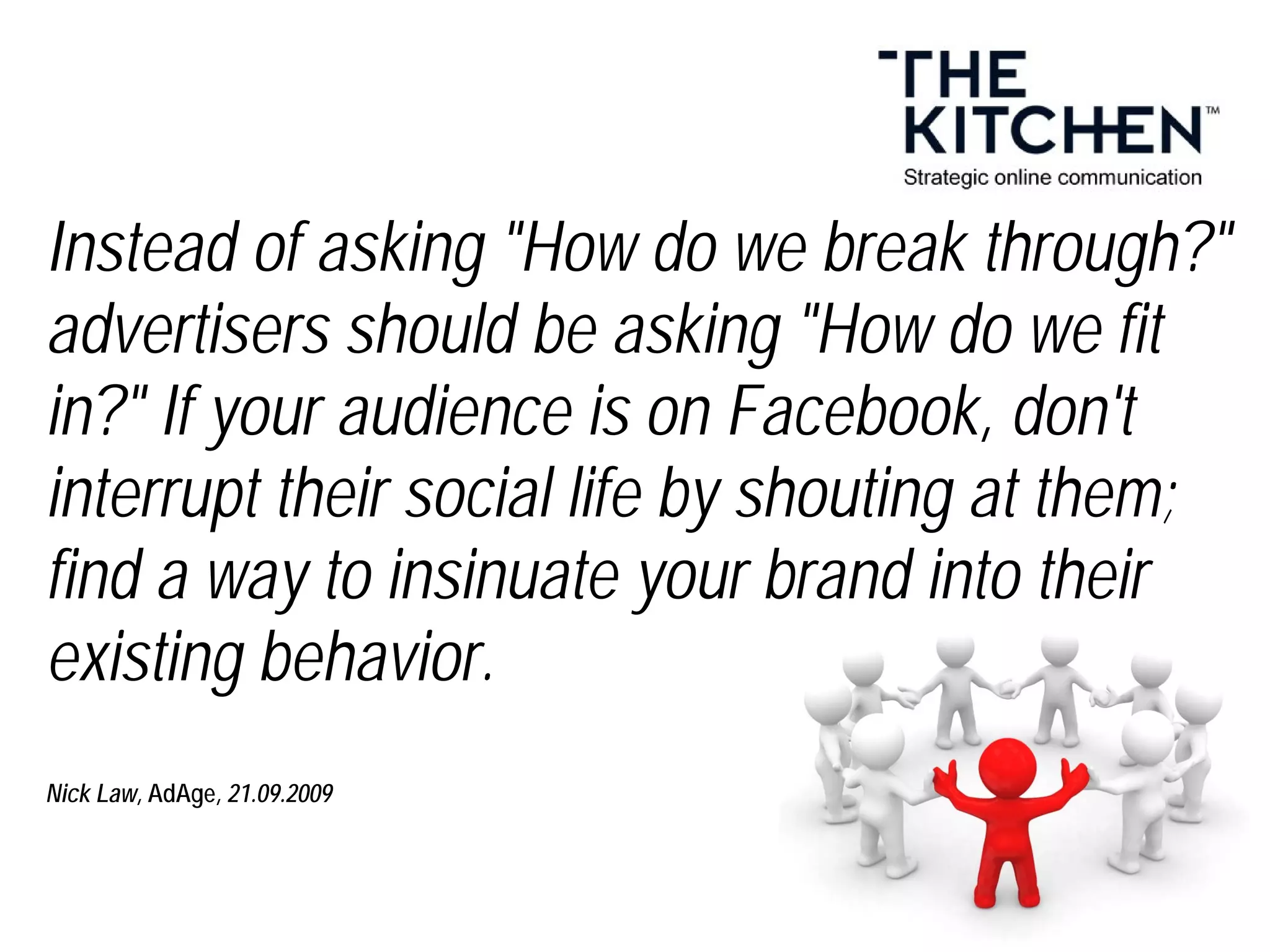 Instead of asking "How do we break through?"
advertisers should be asking "How do we fit
in?" If your audience is on Facebook, don't
interrupt their social life by shouting at them;
find a way to insinuate your brand into their
existing behavior.
Nick Law, AdAge, 21.09.2009
 