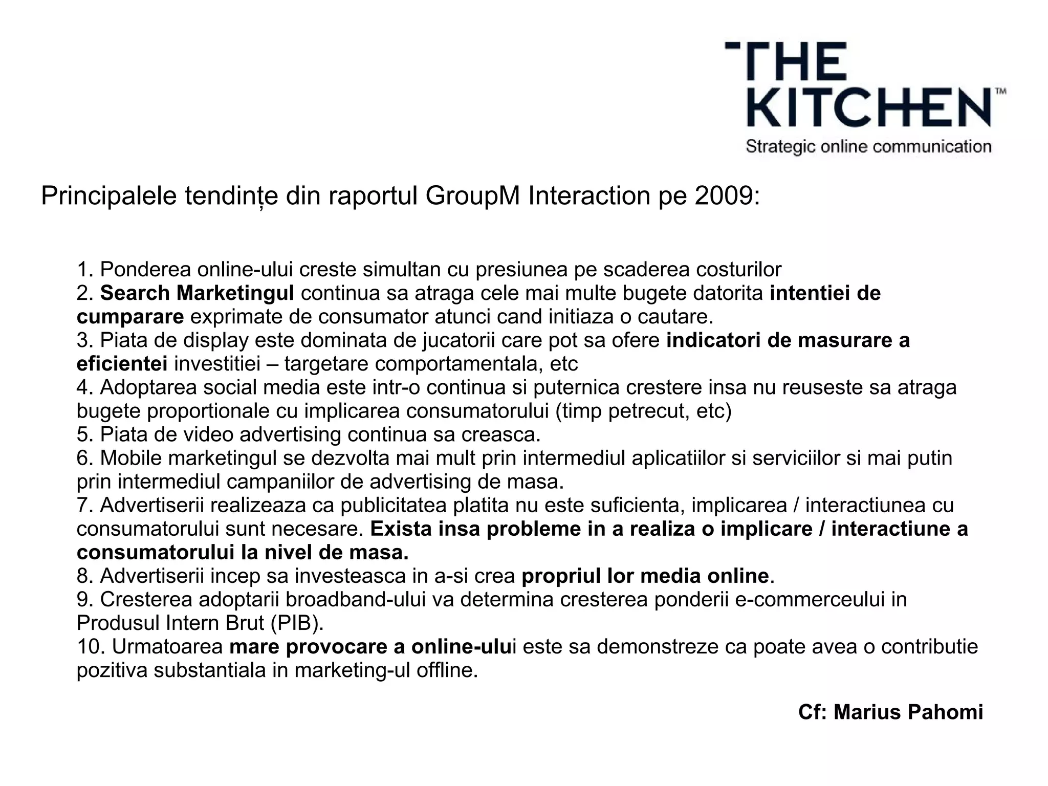 Principalele tendințe din raportul GroupM Interaction pe 2009:
1. Ponderea online-ului creste simultan cu presiunea pe scaderea costurilor
2. Search Marketingul continua sa atraga cele mai multe bugete datorita intentiei de
cumparare exprimate de consumator atunci cand initiaza o cautare.
3. Piata de display este dominata de jucatorii care pot sa ofere indicatori de masurare a
eficientei investitiei – targetare comportamentala, etc
4. Adoptarea social media este intr-o continua si puternica crestere insa nu reuseste sa atraga
bugete proportionale cu implicarea consumatorului (timp petrecut, etc)
5. Piata de video advertising continua sa creasca.
6. Mobile marketingul se dezvolta mai mult prin intermediul aplicatiilor si serviciilor si mai putin
prin intermediul campaniilor de advertising de masa.
7. Advertiserii realizeaza ca publicitatea platita nu este suficienta, implicarea / interactiunea cu
consumatorului sunt necesare. Exista insa probleme in a realiza o implicare / interactiune a
consumatorului la nivel de masa.
8. Advertiserii incep sa investeasca in a-si crea propriul lor media online.
9. Cresterea adoptarii broadband-ului va determina cresterea ponderii e-commerceului in
Produsul Intern Brut (PIB).
10. Urmatoarea mare provocare a online-ului este sa demonstreze ca poate avea o contributie
pozitiva substantiala in marketing-ul offline.
Cf: Marius Pahomi
 
