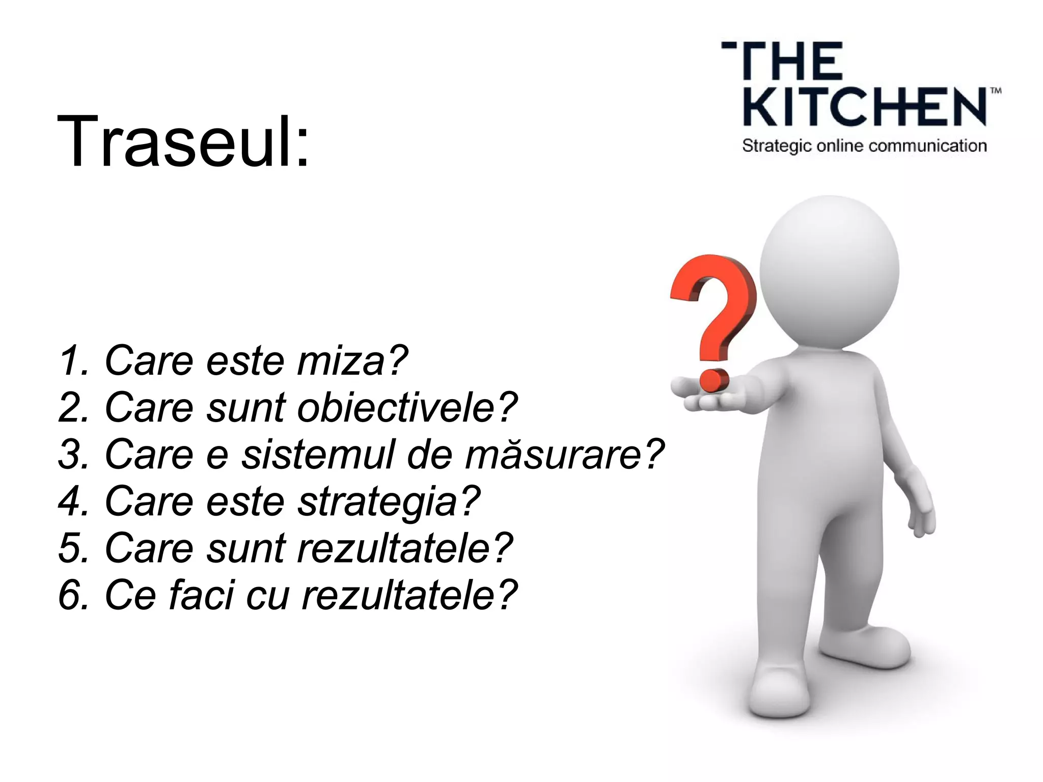 Traseul:
1. Care este miza?
2. Care sunt obiectivele?
3. Care e sistemul de măsurare?
4. Care este strategia?
5. Care sunt rezultatele?
6. Ce faci cu rezultatele?
 