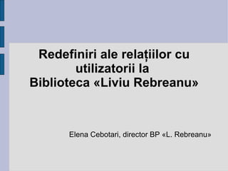 Redefiniri ale relaţiilor cu utilizatorii la  Biblioteca «Liviu Rebreanu» Elena Cebotari, director BP «L. Rebreanu» 