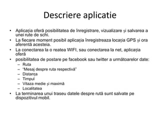 DescriereaplicatieAplica?ia ofer? posibilitatea de ?nregistrare, vizualizare ?i salvarea a uneirute de schi.La fiecare moment posibil aplica?ia ?nregistreaza loca?ia GPS ?i oraaferent? acesteia.La conectarea la o reatea WIFI, sau conectarea la net, aplica?ia ofer?posibilitatea de postare pe facebook sau twitter a urm?toarelor date:RutaMesaj despre ruta respectiv?Distan?aTimpulVitaza medie ?i maxim?LocalitateaLa terminarea unui traseu datele despre rut? sunt salvate pe dispozitivulmobil.