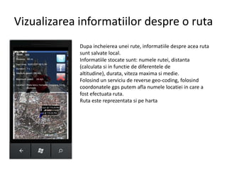Vizualizareainformatiilordespre o rutaDupaincheiereauneirute, informatiiledespreacearutasuntsalvate local.Informatiilestocatesunt: numelerutei, distanta (calculatasi in functie de diferentele de altitudine), durata, viteza maxima simedie.Folosind un serviciu de reverse geo-coding, folosindcoordonatelegpsputemaflanumelelocatiei in care a fostefectuataruta.Rutaestereprezentatasipeharta