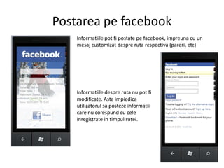 PostareapefacebookInformatiile pot fipostatepefacebook, impreuna cu un mesajcustomizatdesprerutarespectiva (pareri, etc)Informatiiledespreruta nu pot fimodificate. Astaimpiedicautilizatorulsapostezeinformatii care nu corespund cu celeinregistrate in timpulrutei.