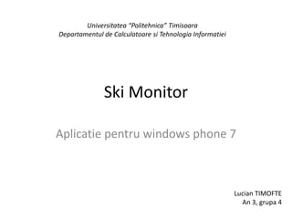 Ski Monitor Aplicatiepentru windows phone 7 Universitatea “Politehnica” Timisoara Departamentul de CalculatoaresiTehnologiaInformatiei Lucian TIMOFTE An 3, grupa 4 