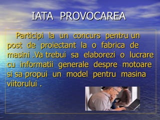 IATA  PROVOCAREA   Participi  la  un  concurs  pentru un  post  de  proiectant  la  o  fabrica  de  masini .Va trebui  sa  elaborezi  o  lucrare cu  informatii  generale  despre  motoare  si sa propui  un  model  pentru  masina  viitorului . 
