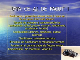 IATA  CE  AI  DE  FACUT  ! Realizeaza o prezentare Power Point in care sa fie sa apara informatii despre: Tipurile de motoare si caracteristicile lor (combustibil utilizat,putere, consum, randament, acceleratie, turatie)  Combustibili (definire, clasificare, putere calorica) Clasificarea motoarelor termice Principiul de functionare al motoarelor termice Puncte tari si puncte slabe ale fiecarui motor Caracteristici  ale motorului  viitorului  