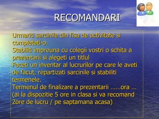 RECOMANDARI Urmariti sarcinile din fisa de activitate si completati-o. Stabiliti impreuna cu colegii vostri o schita a prezentarii si alegeti un titlul Faceti un inventar al lucrurilor pe care le aveti de facut, repartizati sarcinile si stabiliti termenele. Termenul de finalizare a prezentarii ……ora …  (ai la dispozitie 5 ore in clasa si va recomand 2ore de lucru / pe saptamana acasa) 