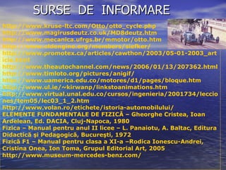 SURSE  DE  INFORMARE  http://www.kruse-ltc.com/Otto/otto_cycle.php http://www.magirusdeutz.co.uk/MD8deutz.htm http://www.mecanica.ufrgs.br/mmotor/otto.htm http://www.oldengine.org/members/siefker/ http://www.promotex.ca/articles/cawthon/2003/05-01-2003_article.html http://www.theautochannel.com/news/2006/01/13/207362.html http://www.timloto.org/pictures/anigif/ http:// www.uamerica.edu.co/motores/d1/pages/bloque.htm http://www.ul.ie/~kirwanp/linkstoanimations.htm http://www.virtual.unal.edu.co/cursos/ingenieria/2001734/lecciones/tem05/lec03_1_2.htm http://www.volan.ro/etichete/istoria-automobilului/ ELEMENTE FUNDAMENTALE DE FIZICĂ – Gheorghe Cristea, Ioan Ardelean, Ed. DACIA, Cluj-Napoca, 1980 Fizica – Manual pentru anul II licee – L. Panaiotu, A. Baltac, Editura Didactică şi Pedagogică, Bucureşti, 1972 Fizică F1 – Manual pentru clasa a XI-a –Rodica Ionescu-Andrei, Cristina Onea, Ion Toma, Grupul Editorial Art, 2005 http://www.museum-mercedes-benz.com/ 