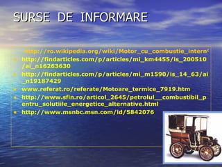 SURSE  DE  INFORMARE  http://ro.wikipedia.org/wiki/Motor_cu_combustie_intern%C4%83 http://findarticles.com/p/articles/mi_km4455/is_200510/ai_n16263630 http://findarticles.com/p/articles/mi_m1590/is_14_63/ai_n19187429 www.referat.ro/referate/Motoare_termice_7919.htm http://www.sfin.ro/articol_2645/petrolul__combustibil_pentru_solutiile_energetice_alternative.html http://www.msnbc.msn.com/id/5842076 