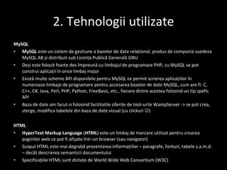 2. Tehnologii utilizate MySQL MySQL  este un sistem de gestiune a bazelor de date relațional, produs de compania suedeza MySQL AB și distribuit sub Licența Publică Generală GNU Deși este folosit foarte des împreună cu limbajul de programare PHP, cu MySQL se pot construi aplicații în orice limbaj major Există multe scheme API disponibile pentru MySQL ce permit scrierea aplicațiilor în numeroase limbaje de programare pentru accesarea bazelor de date MySQL, cum are fi: C, C++, C#, Java, Perl, PHP, Python, FreeBasic, etc., fiecare dintre acestea folosind un tip spefic API Baza de date am facut-o folosind facilitatile oferite de tool-urile WampServer -> se pot crea, sterge, modifica tabelele din baza de date vizual (cu clickuri   ) HTML HyperText Markup Language  ( HTML ) este un limbaj de marcare utilizat pentru crearea paginilor web ce pot fi afișate într-un browser (sau navigator ) Scopul HTML este mai degrabă prezentarea informațiilor – paragrafe, fonturi, tabele ș.a.m.d. – decât descrierea semanticii documentului Specificațiile HTML sunt dictate de World Wide Web Consortium (W3C) 