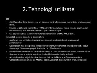 2. Tehnologii utilizate CSS CSS (Cascading Style Sheets) este un standard pentru formatarea elementelor unui document  HTML Stilurile se pot ata s a elementelor HTML prin intermediul unor fi s iere externe sau  i n cadrul documentului, prin elementul <style>  s i/sau atributul style CSS se poate utiliza  s i pentru formatarea elementelor  XHTML ,  XML   s i  SVGL JavaScript  - pentru calendar si galerie photo JavaScript este un  limbaj de programare orientat pe obiecte  bazat pe conceptul  prototipurilor Este folosit mai ales pentru introducerea unor funcționalități în paginile web, codul Javascript din aceste pagini fiind rulat de către  browser Limbajul este binecunoscut pentru folosirea sa în construirea  site-urilor web , dar este folosit și pentru acesul la obiecte încastrate (embedded objects) în alte aplicații A fost dezvoltat inițial de către  Brendan Eich  de la Netscape Communications Corporation sub numele de Mocha, apoi LiveScript, și denumit în final JavaScript 