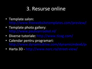 3.  Resurse online Template salon :   http://www.freewebsitetemplates.com/preview/hairsalon/ Template photo gallery :  http://www.paulvanroekel.nl/ Diverse tutoriale :   http://www.tizag.com/ Calendar pentru programari :  http://www.dynamicdrive.com/dynamicindex6/popcalendar2.htm Harta 3D -  http://www.norc.ro/street-view/ 