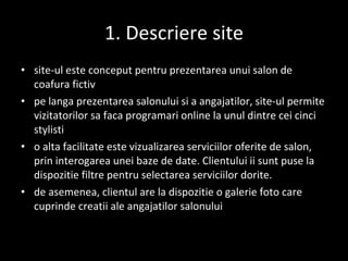 1. Descriere site site-ul este conceput pentru prezentarea unui salon de coafura fictiv pe langa prezentarea salonului si a angajatilor, site-ul permite vizitatorilor sa faca programari online la unul dintre cei cinci stylisti o alta facilitate este vizualizarea serviciilor oferite de salon, prin interogarea unei baze de date. Clientului ii sunt puse la dispozitie filtre pentru selectarea serviciilor dorite. de asemenea, clientul are la dispozitie o galerie foto care cuprinde creatii ale angajatilor salonului 