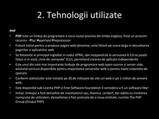 2. Tehnologii utilizate PHP PHP  este un  limbaj de programare a carui   n ume provine din  limba engleza,   fiind  un acronim recursiv  -   P hp:  H ypertext  P reprocessor Folosit ini t ial pentru a produce pagini web dinamice, este folosit pe scar a  larg a   i n dezvoltarea paginilor  s i aplica t iilor  web Se folose s te  i n principal  i nglobat  i n codul  HTML , dar  i ncep a nd de la versiunea 4.3.0 se poate folosi  s i  i n mod „linie de comand a ” ( CLI ), permi ta nd crearea de aplica t ii independente Este unul din cele mai importante limbaje de programare web  open-source  și  server-side , exist a nd versiuni disponibile pentru majoritatea  serverelor web   s i pentru toate sistemele de operare Conform statisticilor este instalat pe 20 de milioane de sit e- uri web  s i pe 1 milion de  servere web Este disponibil sub Licen t a PHP  s i Free Software Foundation  i l consider a  a fi un software liber Ini t ial, limbajul a fost dezvoltat de inventatorul s a u,  Rasmus  Lerdorf, dar o dat a  cu cre s terea num a rului de utilizatori, dezvoltarea a fost preluat a  de o nou a  entitate, numit a   The PHP Group  (Grupul PHP) 