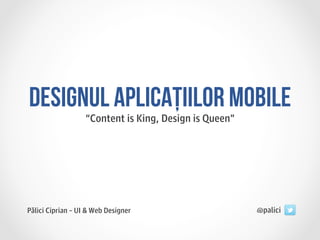 DESIGNUL APLICAȚIILOR MOBILE
                   “Content is King, Design is Queen”




Pălici Ciprian – UI & Web Designer                      @palici
 