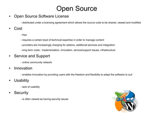 Open Source
●   Open Source Software License
        - distributed under a licensing agreement which allows the source code to be shared, viewed and modified

●   Cost
        - free
        - requires a certain level of technical expertise in order to manage content
        - providers are increasingly charging for addons, additional services and integration
        - long term costs : implementation, innovation, service/support issues, infrastructure

●   Service and Support
        - online community network

●   Innovation
        - enables innovation by providing users with the freedom and flexibility to adapt the software to suit

●   Usability
        - lack of usability

●   Security
        - is often viewed as having security issues
 