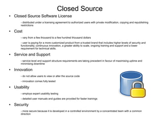 Closed Source
●   Closed Source Software License
        - distributed under a licensing agreement to authorized users with private modification, copying and republishing
        restrictions

●   Cost
        - vary from a few thousand to a few hundred thousand dollars
        - user is paying for a more customized product from a trusted brand that includes higher levels of security and
        functionality, continuous innovation, a greater ability to scale, ongoing training and support and a lower
        requirement for technical skills.

●   Service and Support
        - service level and support structure requirements are taking precedent in favour of maximising uptime and
        minimising downtime

●   Innovation
        - do not allow users to view or alter the source code
        - innovation comes fully tested

●   Usability
        - employs expert usability testing
        - detailed user manuals and guides are provided for faster trainings

●   Security
        - more secure because it is developed in a controlled environment by a concentrated team with a common
        direction
 