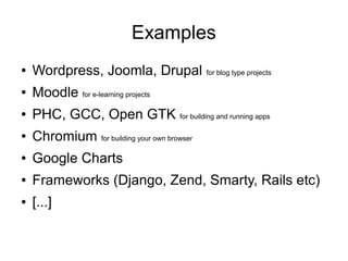 Examples
●   Wordpress, Joomla, Drupal                for blog type projects

●   Moodle for e-learning projects
●   PHC, GCC, Open GTK for building and running apps
●   Chromium for building your own browser
●   Google Charts
●   Frameworks (Django, Zend, Smarty, Rails etc)
●   [...]
 