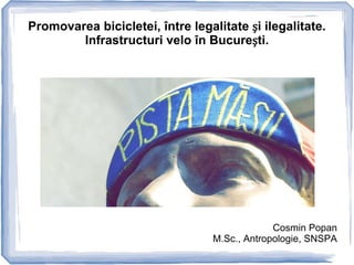 Promovarea bicicletei, între legalitate și ilegalitate.
        Infrastructuri velo în București.




                                               Cosmin Popan
                                  M.Sc., Antropologie, SNSPA
 