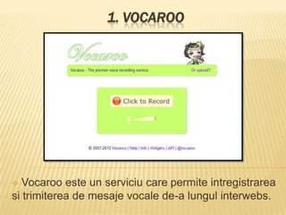 1. VOCAROO




  Vocaroo este un serviciu care permite intregistrarea
si trimiterea de mesaje vocale de-a lungul interwebs.
 