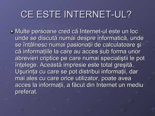 CE ESTE INTERNET-UL?   Multe persoane cred c? Internet-ul este un loc unde se discut? numai despre informatic?, unde se ?nt?lnesc numai pasiona?ii de calculatoare ?i c? informa?iile la care au acces sub forma unor abrevieri criptice pe care numai speciali?tii le pot ?n?elege. Aceast? impresie este total gre?it?. U?urin?a cu care se pot distribui informa?ii, dar mai ales cu care orice utilizator, poate avea acces la informa?ii, a f?cut din Internet un mediu preferat.   