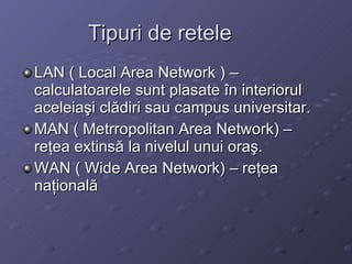 Tipuri de retele LAN ( Local Area Network ) C calculatoarele sunt plasate ?n interiorul aceleia?i cl?diri sau campus universitar. MAN ( Metrropolitan Area Network) C re?ea extins? la nivelul unui ora?. WAN ( Wide Area Network) C re?ea na?ional? 