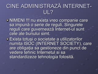CINE ADMINISTRAZ? INTERNET-UL?   NIMENI !!! nu exista vreo companie care sa impun? o serie de reguli. Singurele reguli care guverneaz? Internet-ul sunt cele ale bunului simt. Exista totu?i o societate a utilizatorilor numita ISOC (INTERNET SOCIETY), care are obliga?ia sa gestioneze din punct de vedere tehnic Internetul si sa standardizeze tehnologia folosit?. 
