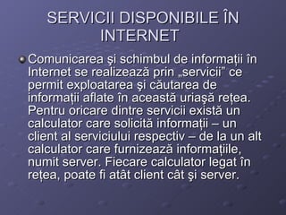 SERVICII DISPONIBILE ?N INTERNET   Comunicarea ?i schimbul de informa?ii ?n Internet se realizeaz? prin ?servicii ce permit exploatarea ?i c?utarea de informa?ii aflate ?n aceast? uria?? re?ea. Pentru oricare dintre servicii exist? un calculator care solicit? informa?ii C un client al serviciului respectiv C de la un alt calculator care furnizeaz? informa?iile, numit server. Fiecare calculator legat ?n re?ea, poate fi at?t client c?t ?i server. 