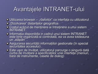 Avantajele INTRANET-ului Utilizarea browser C ?r?sfoitor ca interfa?a cu utilizatorul . ? Dizolvarea distan?elor geografice. Costul sc?zut de men?inere si ?ntre?inere a unui sistem INTRANET. Informa?ia disponibila in cadrul unui sistem INTRANET este bine organizat? si controlat?, ea va avea totdeauna un ?st?p?n . Asigurarea securit??ii informa?iilor gestionate (?n special securitatea accesului) . Este u?or de ?nv??at, utilizatorul parcurge o singur? dat? curba de ?nv??are a specifica?iilor unei interfe?e (meniuri, bare de instrumente, casete de dialog)   