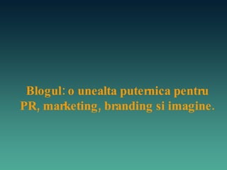 Blogul: o unealta puternica pentru PR, marketing, branding si imagine. 