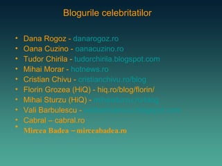 Dana Rogoz -  danarogoz.ro Oana Cuzino -  oanacuzino.ro Tudor Chirila -  tudorchirila.blogspot.com Mihai Morar -  hotnews.ro Cristian Chivu -   cristianchivu.ro/blog Florin Grozea (HiQ) - hiq.ro/blog/florin/ Mihai Sturzu (HiQ) -  mihaisturzu.ro/blog Vali Barbulescu -  valibarbulescu.blogspot.com   Cabral – cabral.ro Mircea Badea – mirceabadea.ro Blogurile celebritatilor 